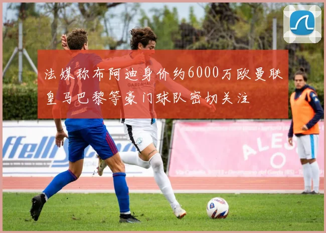 法媒称布阿迪身价约6000万欧曼联皇马巴黎等豪门球队密切关注