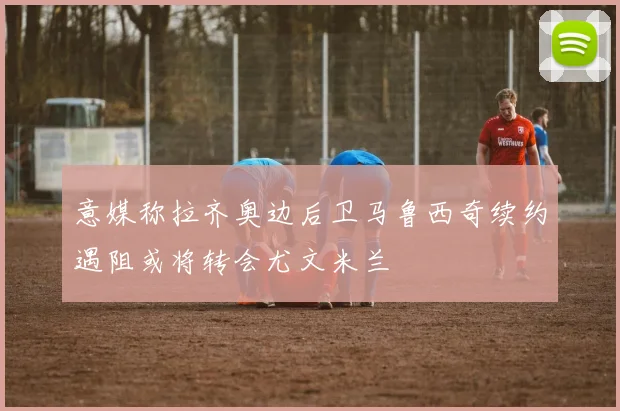 意媒称拉齐奥边后卫马鲁西奇续约遇阻或将转会尤文米兰