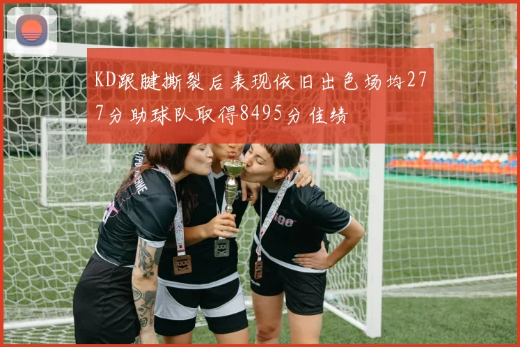KD跟腱撕裂后表现依旧出色场均277分助球队取得8495分佳绩