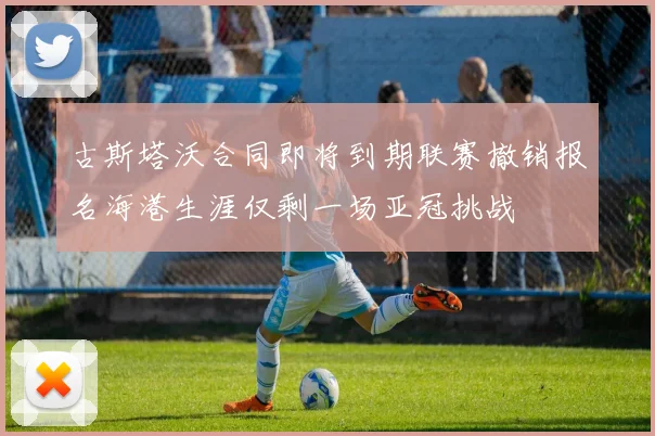 古斯塔沃合同即将到期联赛撤销报名海港生涯仅剩一场亚冠挑战