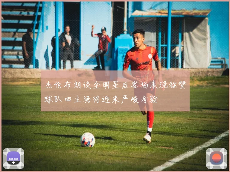 杰伦布朗谈全明星后客场表现称赞球队回主场将迎来严峻考验
