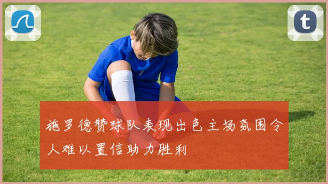 施罗德赞球队表现出色主场氛围令人难以置信助力胜利