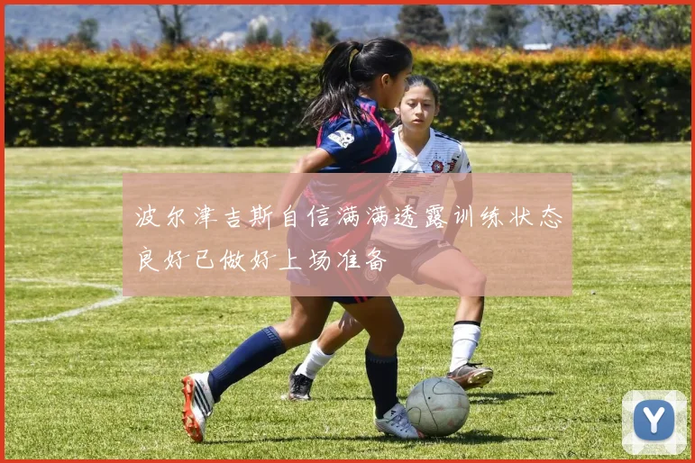 波尔津吉斯自信满满透露训练状态良好已做好上场准备