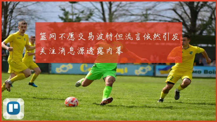 篮网不愿交易波特但流言依然引发关注消息源透露内幕