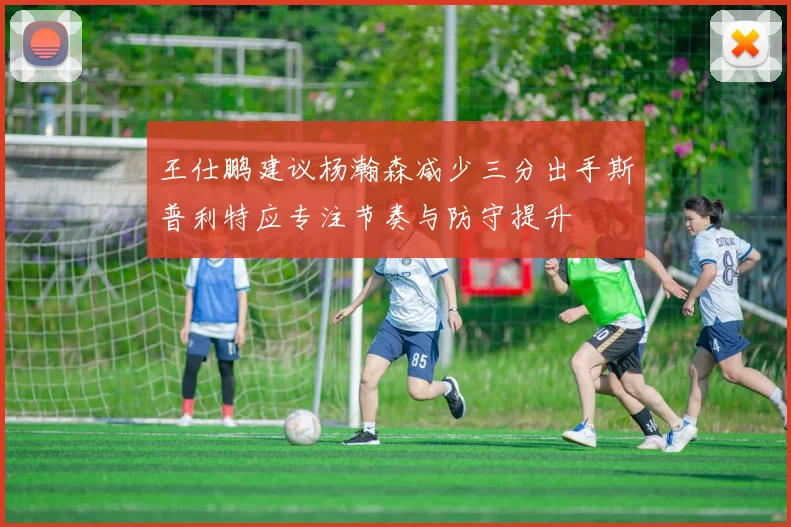 王仕鹏建议杨瀚森减少三分出手斯普利特应专注节奏与防守提升