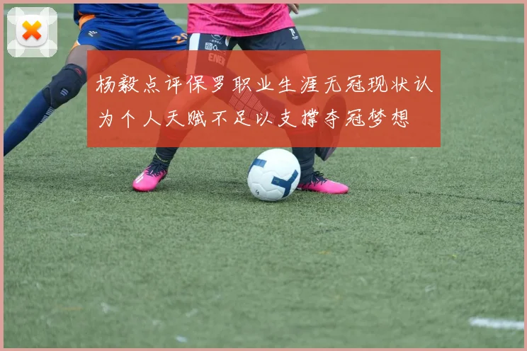 杨毅点评保罗职业生涯无冠现状认为个人天赋不足以支撑夺冠梦想