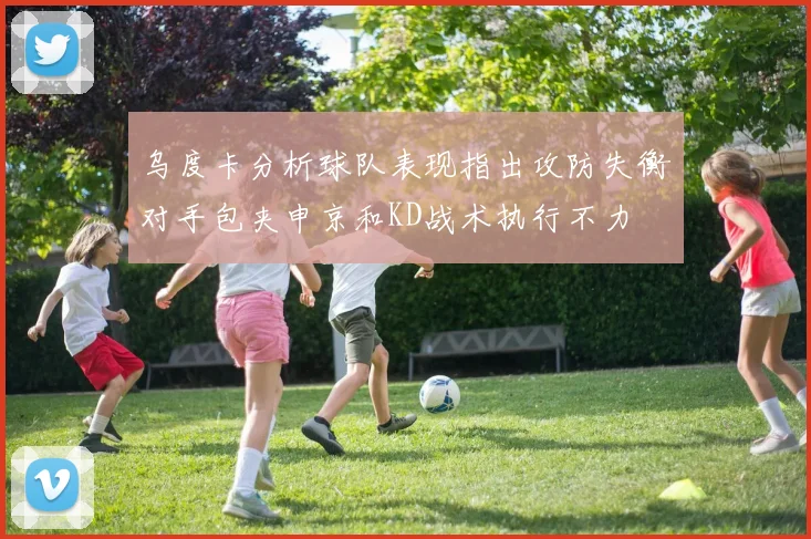 乌度卡分析球队表现指出攻防失衡对手包夹申京和KD战术执行不力