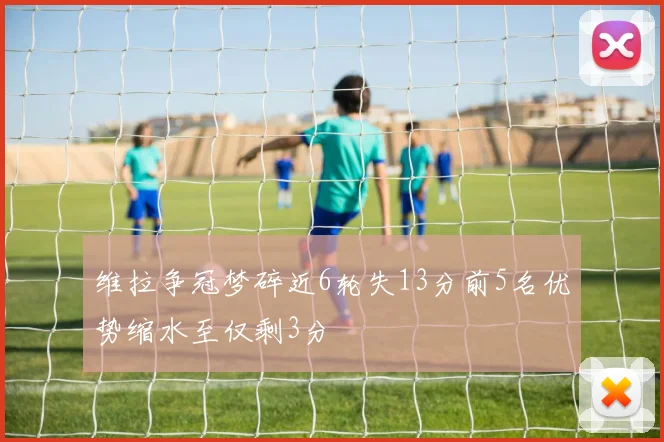 维拉争冠梦碎近6轮失13分前5名优势缩水至仅剩3分