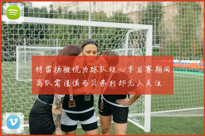 特雷杨被视为球队核心季后赛期间离队需谨慎而贝弗利却无人关注