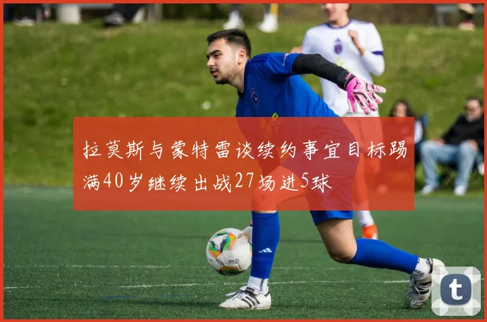 拉莫斯与蒙特雷谈续约事宜目标踢满40岁继续出战27场进5球