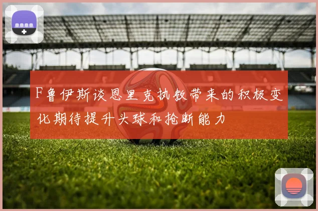 F鲁伊斯谈恩里克执教带来的积极变化期待提升头球和抢断能力