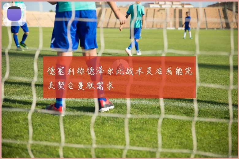 德塞利称德泽尔比战术灵活或能完美契合曼联需求