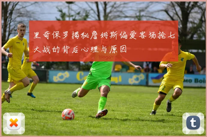 里奇保罗揭秘詹姆斯偏爱客场抢七大战的背后心理与原因