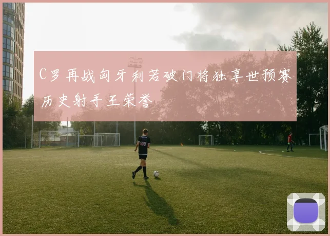 C罗再战匈牙利若破门将独享世预赛历史射手王荣誉