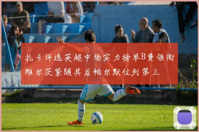 扎卡评选英超中场实力榜单B费领衔维尔茨紧随其后帕尔默位列第三