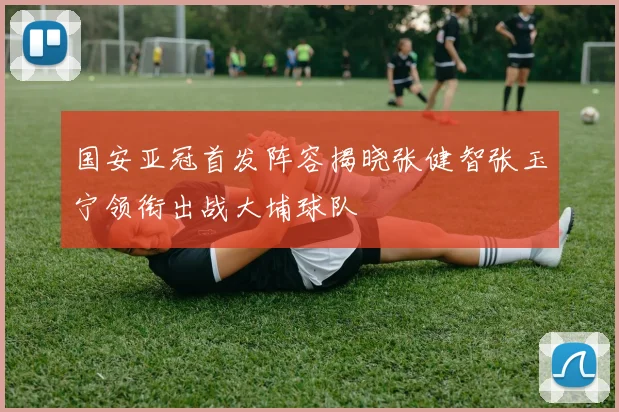 国安亚冠首发阵容揭晓张健智张玉宁领衔出战大埔球队