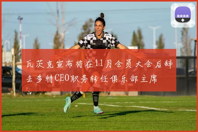 瓦茨克宣布将在11月会员大会后辞去多特CEO职务转任俱乐部主席
